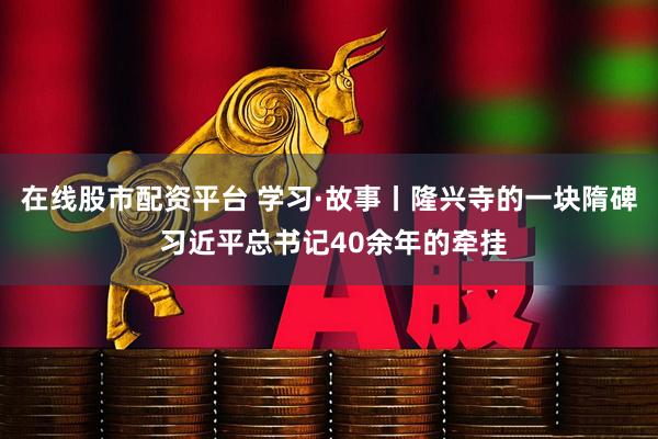 在线股市配资平台 学习·故事丨隆兴寺的一块隋碑 习近平总书记40余年的牵挂