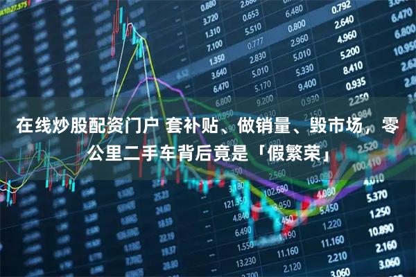 在线炒股配资门户 套补贴、做销量、毁市场，零公里二手车背后竟是「假繁荣」