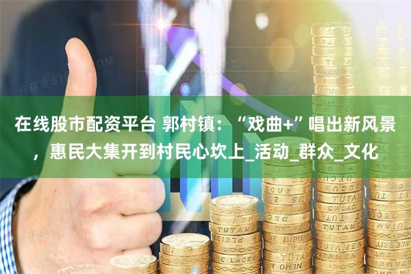 在线股市配资平台 郭村镇：“戏曲+”唱出新风景，惠民大集开到村民心坎上_活动_群众_文化