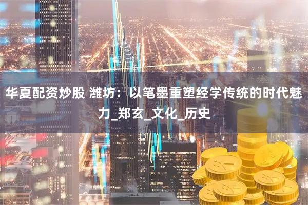 华夏配资炒股 潍坊：以笔墨重塑经学传统的时代魅力_郑玄_文化_历史
