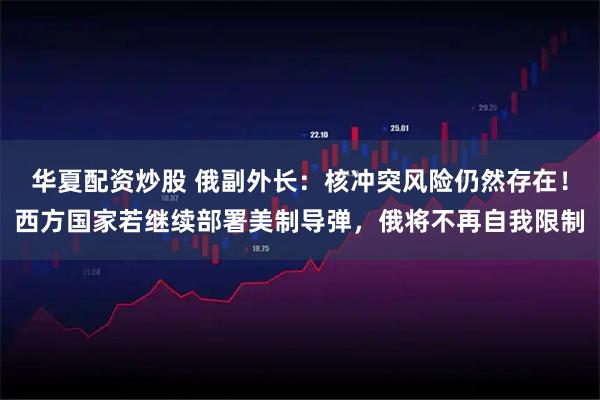 华夏配资炒股 俄副外长：核冲突风险仍然存在！西方国家若继续部署美制导弹，俄将不再自我限制