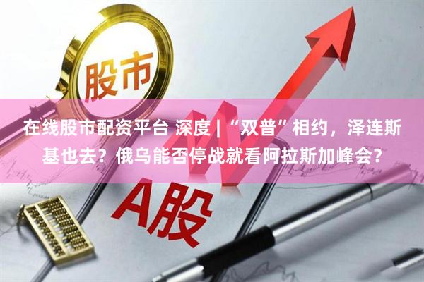 在线股市配资平台 深度 | “双普”相约，泽连斯基也去？俄乌能否停战就看阿拉斯加峰会？