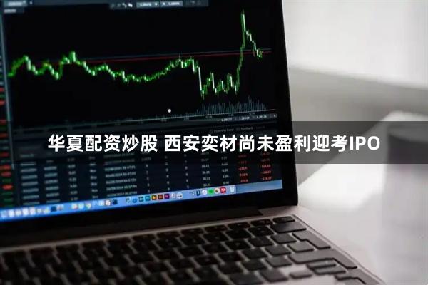 华夏配资炒股 西安奕材尚未盈利迎考IPO