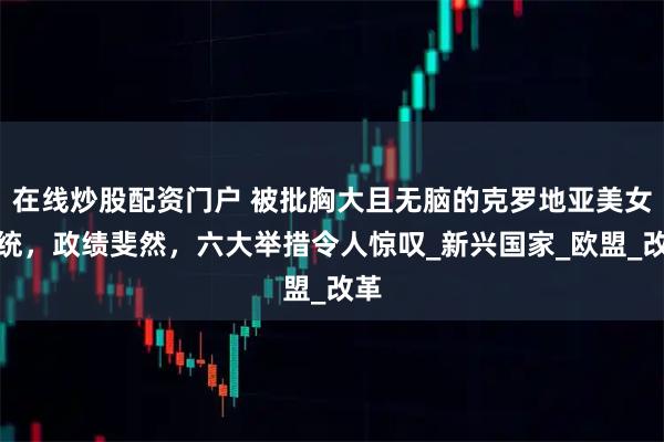 在线炒股配资门户 被批胸大且无脑的克罗地亚美女总统，政绩斐然，六大举措令人惊叹_新兴国家_欧盟_改革
