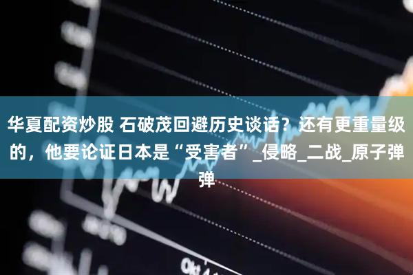 华夏配资炒股 石破茂回避历史谈话？还有更重量级的，他要论证日本是“受害者”_侵略_二战_原子弹