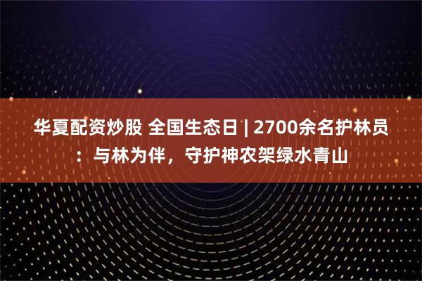 华夏配资炒股 全国生态日 | 2700余名护林员：与林为伴，守护神农架绿水青山
