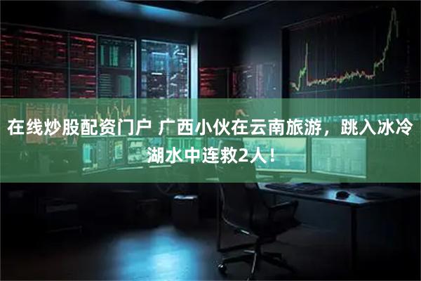 在线炒股配资门户 广西小伙在云南旅游，跳入冰冷湖水中连救2人！