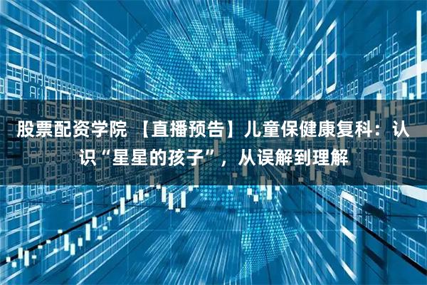 股票配资学院 【直播预告】儿童保健康复科：认识“星星的孩子”，从误解到理解