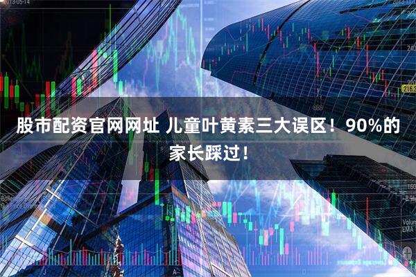 股市配资官网网址 儿童叶黄素三大误区！90%的家长踩过！