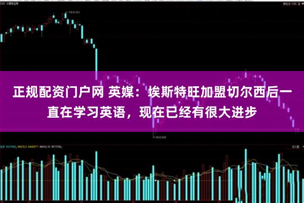 正规配资门户网 英媒：埃斯特旺加盟切尔西后一直在学习英语，现在已经有很大进步