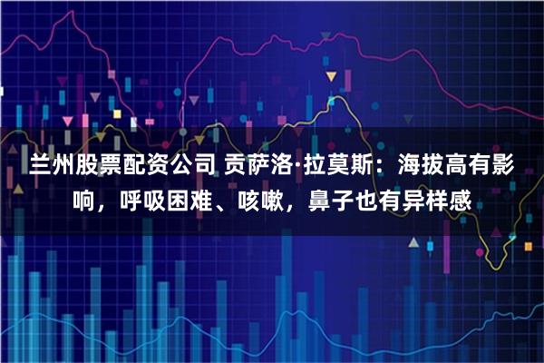 兰州股票配资公司 贡萨洛·拉莫斯：海拔高有影响，呼吸困难、咳嗽，鼻子也有异样感