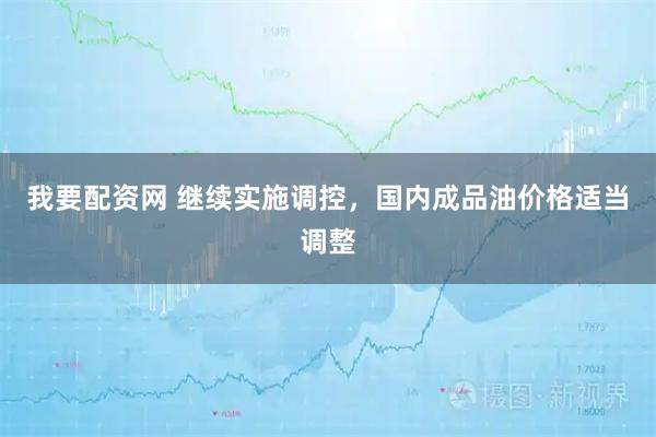 我要配资网 继续实施调控，国内成品油价格适当调整