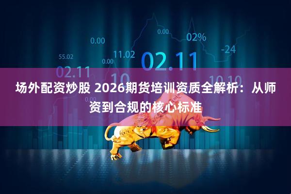 场外配资炒股 2026期货培训资质全解析：从师资到合规的核心标准