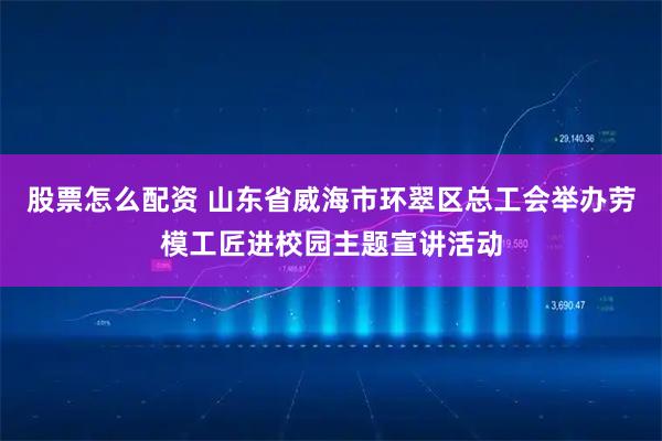 股票怎么配资 山东省威海市环翠区总工会举办劳模工匠进校园主题宣讲活动
