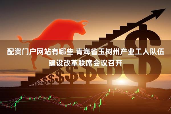 配资门户网站有哪些 青海省玉树州产业工人队伍建设改革联席会议召开