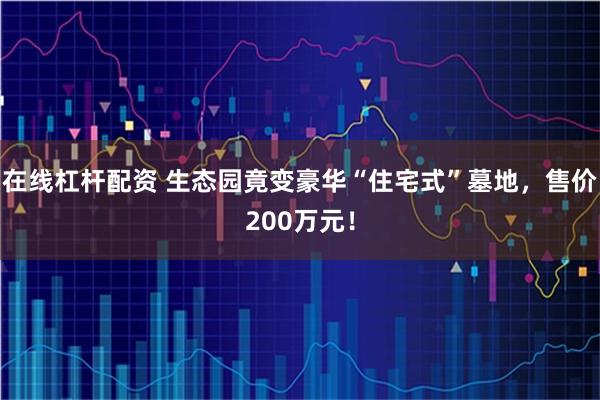 在线杠杆配资 生态园竟变豪华“住宅式”墓地，售价200万元！