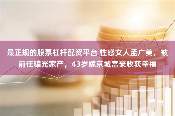最正规的股票杠杆配资平台 性感女人孟广美，被前任骗光家产，43岁嫁京城富豪收获幸福