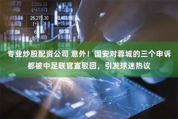 专业炒股配资公司 意外！国安对蓉城的三个申诉都被中足联官宣驳回，引发球迷热议