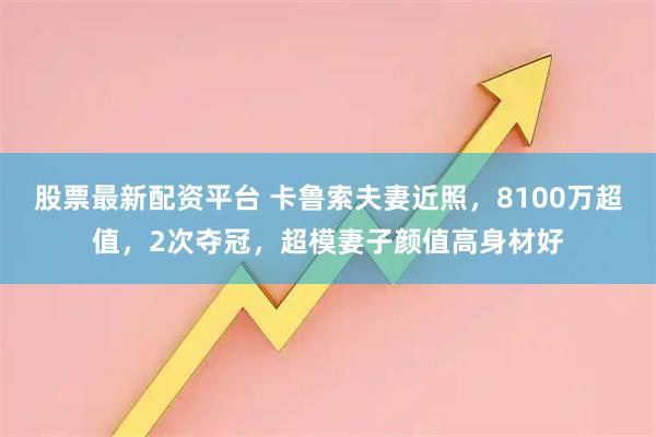 股票最新配资平台 卡鲁索夫妻近照，8100万超值，2次夺冠，超模妻子颜值高身材好