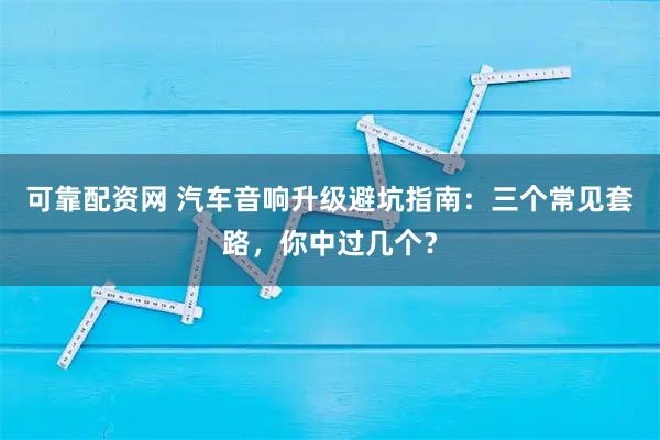 可靠配资网 汽车音响升级避坑指南：三个常见套路，你中过几个？