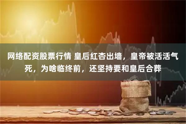 网络配资股票行情 皇后红杏出墙,皇帝被活活气死,为啥临终前,还坚持要和皇后合葬