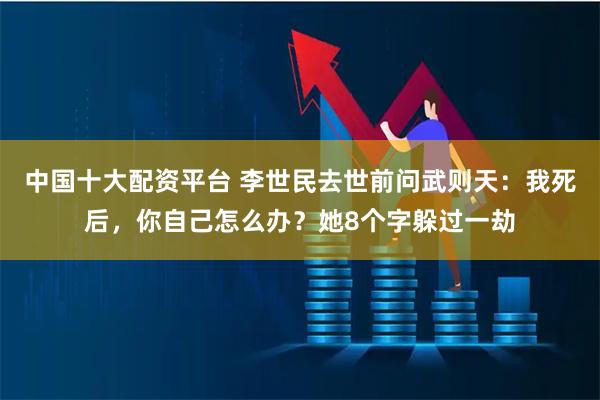 中国十大配资平台 李世民去世前问武则天：我死后，你自己怎么办？她8个字躲过一劫