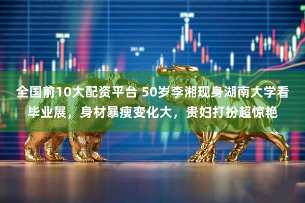 全国前10大配资平台 50岁李湘现身湖南大学看毕业展,身材暴瘦变化大,贵妇打扮超惊艳