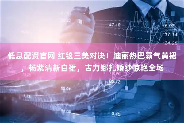 低息配资官网 红毯三美对决！迪丽热巴霸气黄裙，杨紫清新白裙，古力娜扎婚纱惊艳全场
