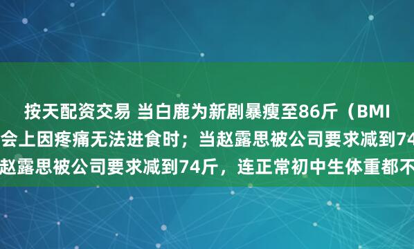 按天配资交易 当白鹿为新剧暴瘦至86斤（BMI仅15.8），在粉丝见面会上因疼痛无法进食时；当赵露思被公司要求减到74斤，连正常初中生体重都不如