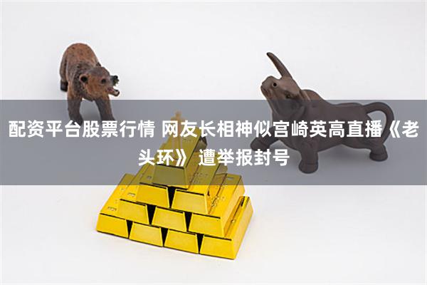 配资平台股票行情 网友长相神似宫崎英高直播《老头环》 遭举报封号