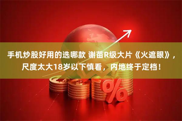 手机炒股好用的选哪款 谢苗R级大片《火遮眼》，尺度太大18岁以下慎看，内地终于定档！