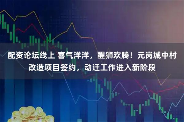 配资论坛线上 喜气洋洋，醒狮欢腾！元岗城中村改造项目签约，动迁工作进入新阶段