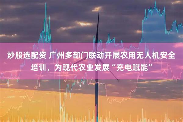 炒股选配资 广州多部门联动开展农用无人机安全培训，为现代农业发展“充电赋能”