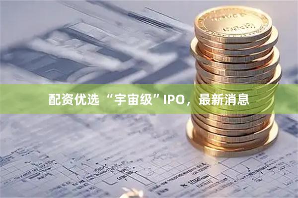 配资优选 “宇宙级”IPO，最新消息