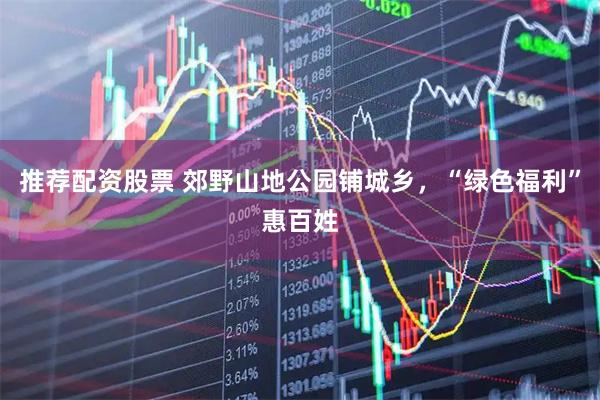 推荐配资股票 郊野山地公园铺城乡，“绿色福利”惠百姓