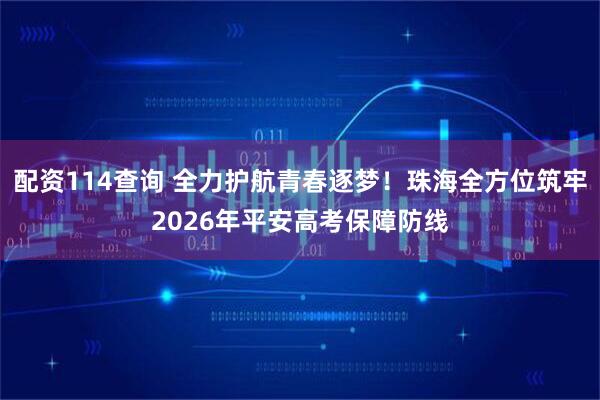 配资114查询 全力护航青春逐梦！珠海全方位筑牢2026年平安高考保障防线