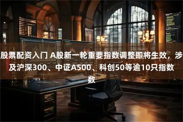 股票配资入门 A股新一轮重要指数调整即将生效，涉及沪深300、中证A500、科创50等逾10只指数