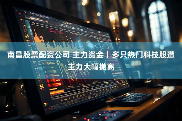 南昌股票配资公司 主力资金丨多只热门科技股遭主力大幅撤离