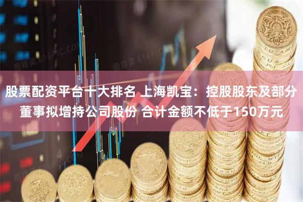 股票配资平台十大排名 上海凯宝：控股股东及部分董事拟增持公司股份 合计金额不低于150万元