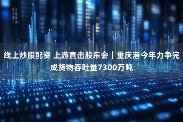 线上炒股配资 上游直击股东会｜重庆港今年力争完成货物吞吐量7300万吨