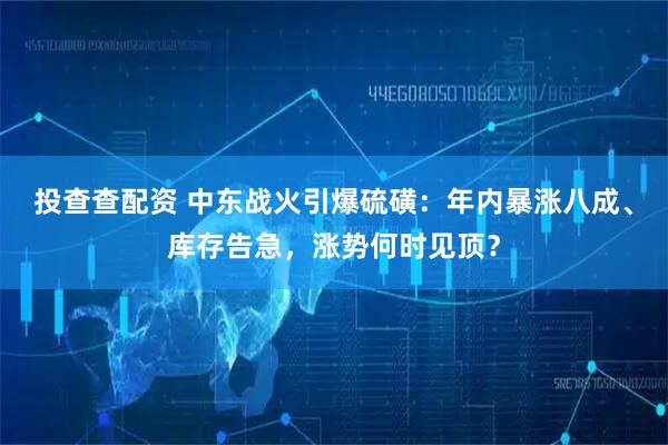 投查查配资 中东战火引爆硫磺：年内暴涨八成、库存告急，涨势何时见顶？