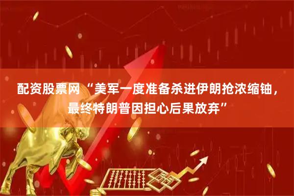 配资股票网 “美军一度准备杀进伊朗抢浓缩铀，最终特朗普因担心后果放弃”