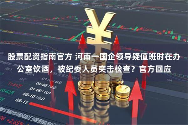 股票配资指南官方 河南一国企领导疑值班时在办公室饮酒，被纪委人员突击检查？官方回应