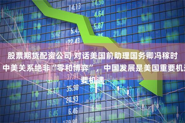 股票期货配资公司 对话美国前助理国务卿冯稼时：中美关系绝非“零和博弈”，中国发展是美国重要机遇