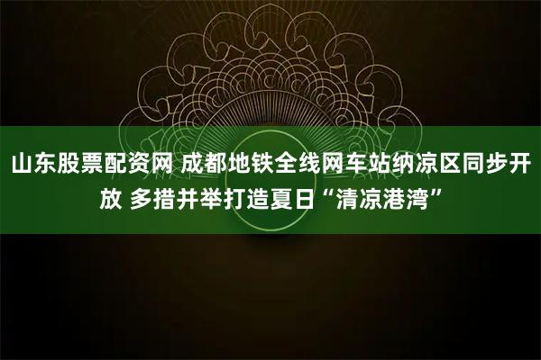 山东股票配资网 成都地铁全线网车站纳凉区同步开放 多措并举打造夏日“清凉港湾”