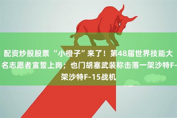 配资炒股股票 “小橙子”来了！第48届世界技能大赛3881名志愿者宣誓上岗；也门胡塞武装称击落一架沙特F-15战机