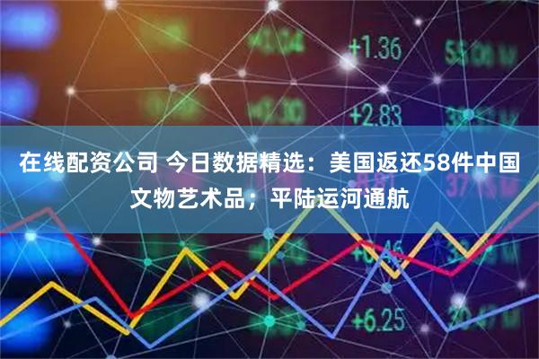 在线配资公司 今日数据精选：美国返还58件中国文物艺术品；平陆运河通航