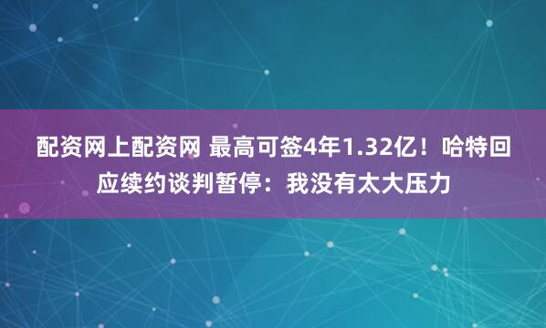 配资网上配资网 最高可签4年1.32亿！哈特回应续约谈判暂停：我没有太大压力